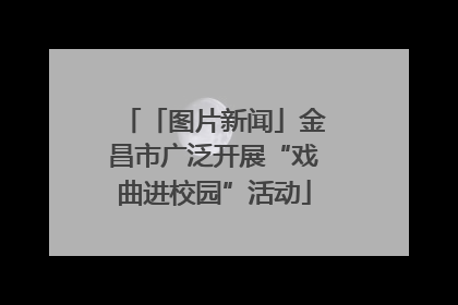 「图片新闻」金昌市广泛开展“戏曲进校园”活动