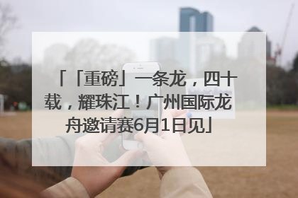 「重磅」一条龙，四十载，耀珠江！广州国际龙舟邀请赛6月1日见