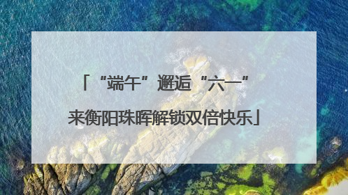 “端午”邂逅“六一” 来衡阳珠晖解锁双倍快乐