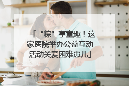 “粽”享童趣！这家医院举办公益互动活动关爱困难患儿