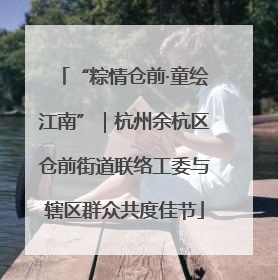 “粽情仓前·童绘江南”｜杭州余杭区仓前街道联络工委与辖区群众共度佳节