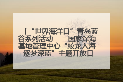 “世界海洋日”青岛蓝谷系列活动——国家深海基地管理中心“蛟龙入海 逐梦深蓝”主题开放日活动成功举办