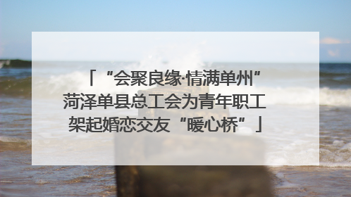 “会聚良缘·情满单州”菏泽单县总工会为青年职工架起婚恋交友“暖心桥”