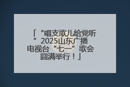 “唱支歌儿给党听”2025山东广播电视台“七一”歌会圆满举行！