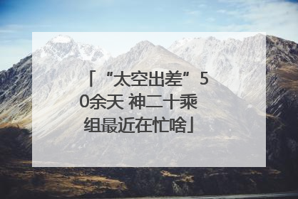 “太空出差”50余天 神二十乘组最近在忙啥