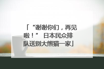 “谢谢你们，再见啦！” 日本民众排队送别大熊猫一家