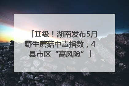 Ⅱ级！湖南发布5月野生蘑菇中毒指数，4县市区“高风险”