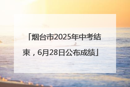 烟台市2025年中考结束，6月28日公布成绩