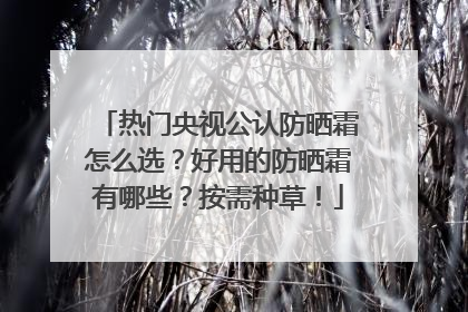 热门央视公认防晒霜怎么选？好用的防晒霜有哪些？按需种草！