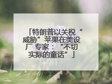 特朗普以关税“威胁”苹果在美设厂 专家：“不切实际的童话”