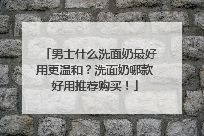 男士什么洗面奶最好用更温和？洗面奶哪款好用推荐购买！