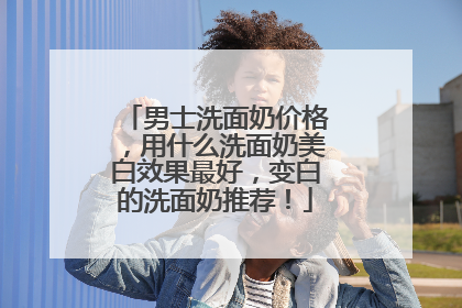 男士洗面奶价格，用什么洗面奶美白效果最好，变白的洗面奶推荐！