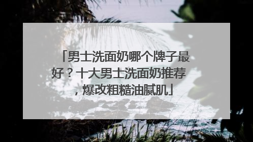 男士洗面奶哪个牌子最好？十大男士洗面奶推荐，爆改粗糙油腻肌