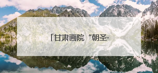 甘肃画院“朝圣·敦煌”走进浙江，一起跟着艺术游甘肃