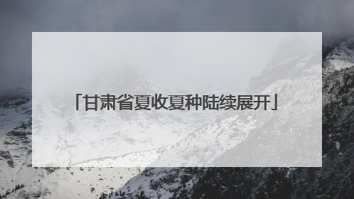 甘肃省夏收夏种陆续展开