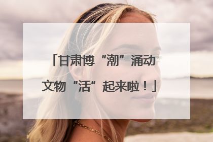 甘肃博“潮”涌动 文物“活”起来啦！