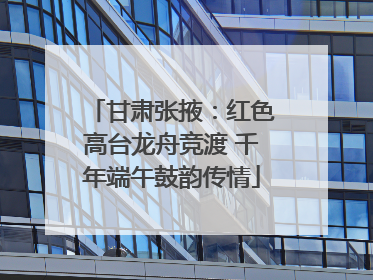 甘肃张掖：红色高台龙舟竞渡 千年端午鼓韵传情