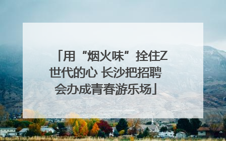 用“烟火味”拴住Z世代的心 长沙把招聘会办成青春游乐场