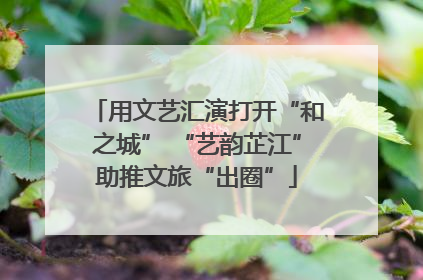用文艺汇演打开“和之城” “艺韵芷江”助推文旅“出圈”
