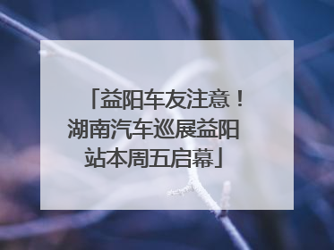 益阳车友注意！湖南汽车巡展益阳站本周五启幕