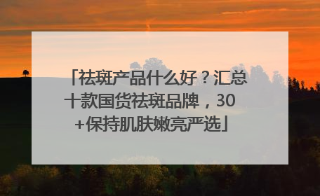 祛斑产品什么好？汇总十款国货祛斑品牌，30+保持肌肤嫩亮严选