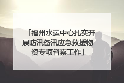 福州水运中心扎实开展防汛备汛应急救援物资专项督察工作