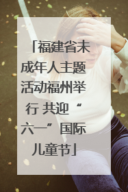 福建省未成年人主题活动福州举行 共迎“六一”国际儿童节