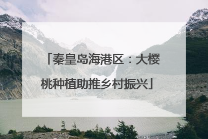 秦皇岛海港区：大樱桃种植助推乡村振兴