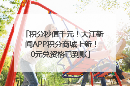 积分秒值千元！大江新闻APP积分商城上新！0元兑资格已到账