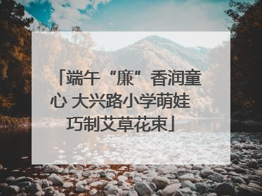 端午“廉”香润童心 大兴路小学萌娃巧制艾草花束