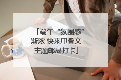 端午“氛围感”渐浓 快来甲骨文主题邮局打卡