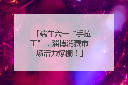 端午六一“手拉手”，淄博消费市场活力爆棚！