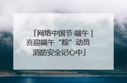 网络中国节·端午｜喜迎端午“粽”动员 消防安全记心中