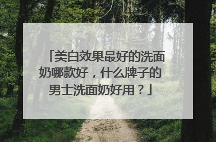 美白效果最好的洗面奶哪款好，什么牌子的男士洗面奶好用？