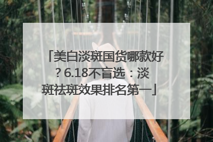 美白淡斑国货哪款好？6.18不盲选：淡斑祛斑效果排名第一