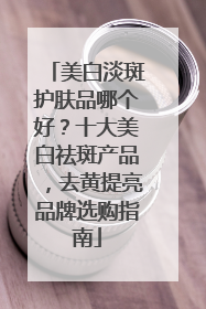 美白淡斑护肤品哪个好？十大美白祛斑产品，去黄提亮品牌选购指南