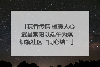 粽香传情 橙暖人心 武昌紫阳以端午为媒织就社区“同心结”