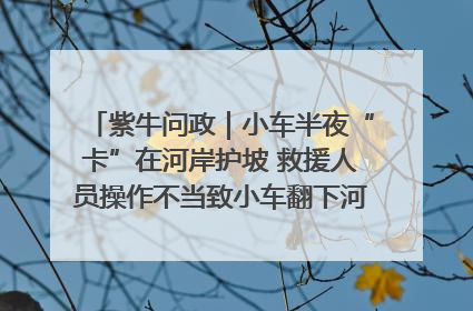 紫牛问政｜小车半夜“卡”在河岸护坡 救援人员操作不当致小车翻下河，然后直接走人了