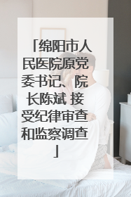 绵阳市人民医院原党委书记、院长陈斌 接受纪律审查和监察调查