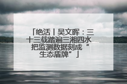 绝活丨吴文晖：三十三载踏遍三湘四水 把监测数据刻成“生态盾牌”