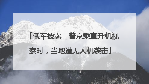 俄军披露：普京乘直升机视察时，当地遭无人机袭击