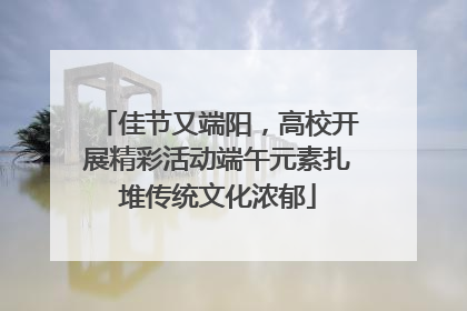 佳节又端阳，高校开展精彩活动端午元素扎堆传统文化浓郁