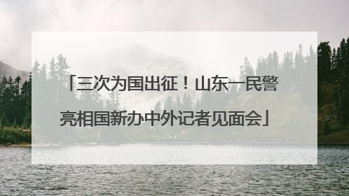三次为国出征！山东一民警亮相国新办中外记者见面会