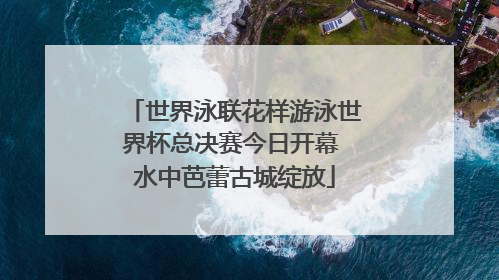 世界泳联花样游泳世界杯总决赛今日开幕 水中芭蕾古城绽放