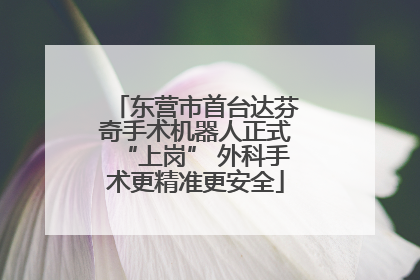 东营市首台达芬奇手术机器人正式“上岗” 外科手术更精准更安全