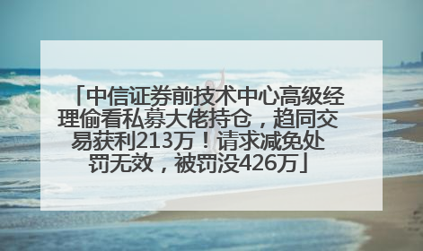 中信证券前技术中心高级经理偷看私募大佬持仓，趋同交易获利213万！请求减免处罚无效，被罚没426万