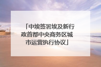 中埃签署埃及新行政首都中央商务区城市运营执行协议