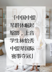 中国中提琴群体崛起缩影，上音学生林怡秀中提琴国际赛事夺冠