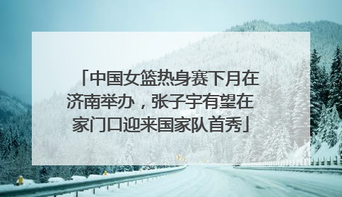中国女篮热身赛下月在济南举办，张子宇有望在家门口迎来国家队首秀