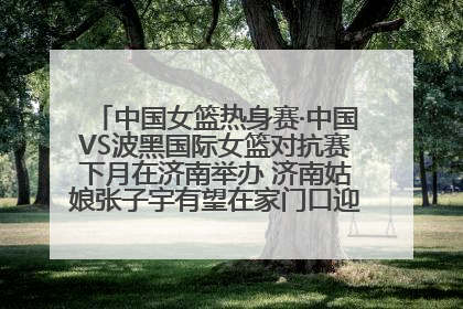 中国女篮热身赛·中国VS波黑国际女篮对抗赛下月在济南举办 济南姑娘张子宇有望在家门口迎来国家队首秀